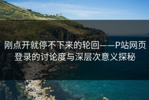 刚点开就停不下来的轮回——P站网页登录的讨论度与深层次意义探秘