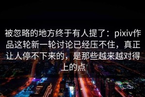 被忽略的地方终于有人提了：pixiv作品这轮新一轮讨论已经压不住，真正让人停不下来的，是那些越来越对得上的点