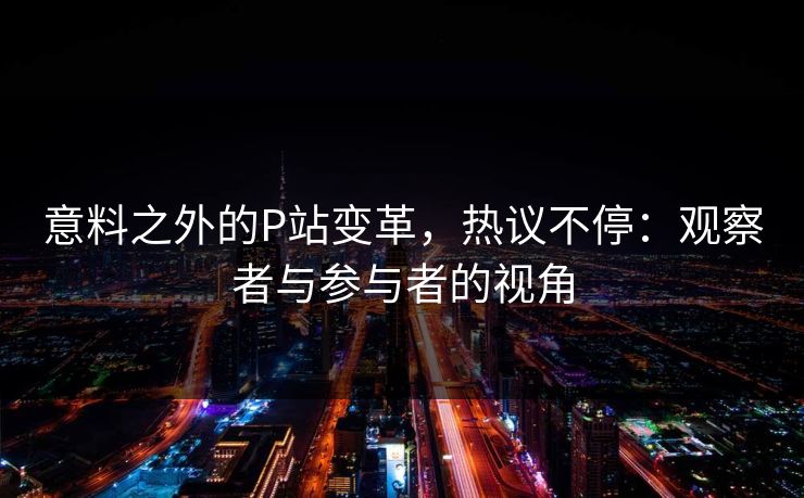意料之外的P站变革,热议不停:观察者与参与者的视角 意料之外的P站变革,热议不停:观察者与参与者的视角