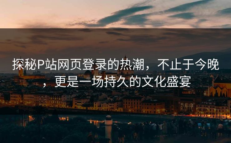探秘P站网页登录的热潮,不止于今晚,更是一场持久的文化盛宴 探秘P站网页登录的热潮,不止于今晚,更是一场持久的文化盛宴