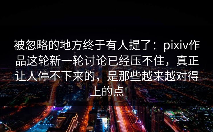 被忽略的地方终于有人提了:pixiv作品这轮新一轮讨论已经压不住,真正让人停不下来的,是那些越来越对得上的点 被忽略的地方终于有人提了:pixiv作品这轮新一轮讨论已经压不住,真正让人停不下来的,是那些越来越对得上的点