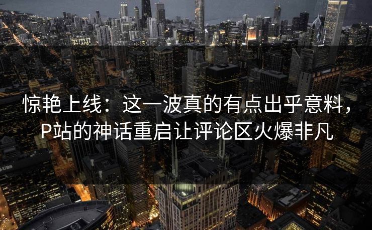 惊艳上线:这一波真的有点出乎意料,P站的神话重启让评论区火爆非凡 惊艳上线:这一波真的有点出乎意料,P站的神话重启让评论区火爆非凡