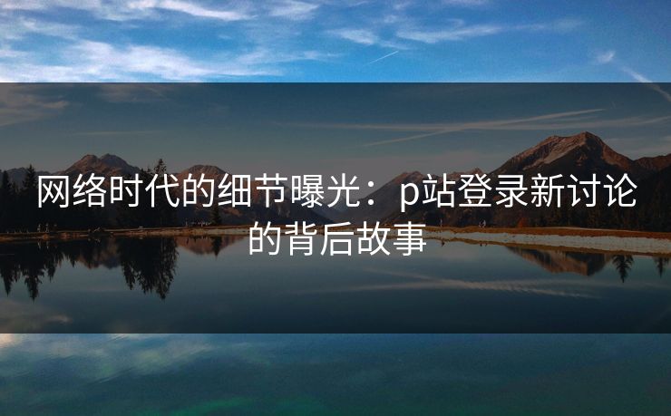 网络时代的细节曝光:p站登录新讨论的背后故事 网络时代的细节曝光:p站登录新讨论的背后故事