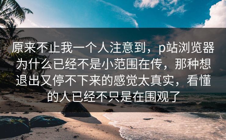 原来不止我一个人注意到,p站浏览器为什么已经不是小范围在传,那种想退出又停不下来的感觉太真实,看懂的人已经不只是在围观了 原来不止我一个人注意到,p站浏览器为什么已经不是小范围在传,那种想退出又停不下来的感觉太真实,看懂的人已经不只是在围观了