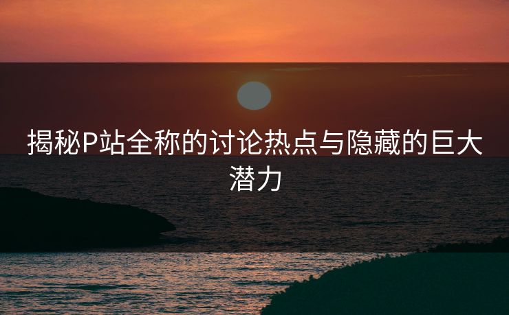 揭秘P站全称的讨论热点与隐藏的巨大潜力 揭秘P站全称的讨论热点与隐藏的巨大潜力