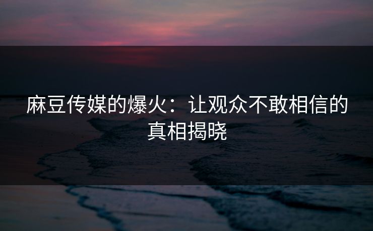 麻豆传媒的爆火:让观众不敢相信的真相揭晓 麻豆传媒的爆火:让观众不敢相信的真相揭晓
