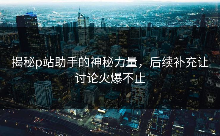 揭秘p站助手的神秘力量,后续补充让讨论火爆不止 揭秘p站助手的神秘力量,后续补充让讨论火爆不止