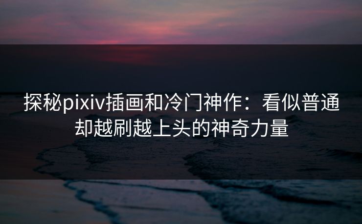 探秘pixiv插画和冷门神作:看似普通却越刷越上头的神奇力量 探秘pixiv插画和冷门神作:看似普通却越刷越上头的神奇力量