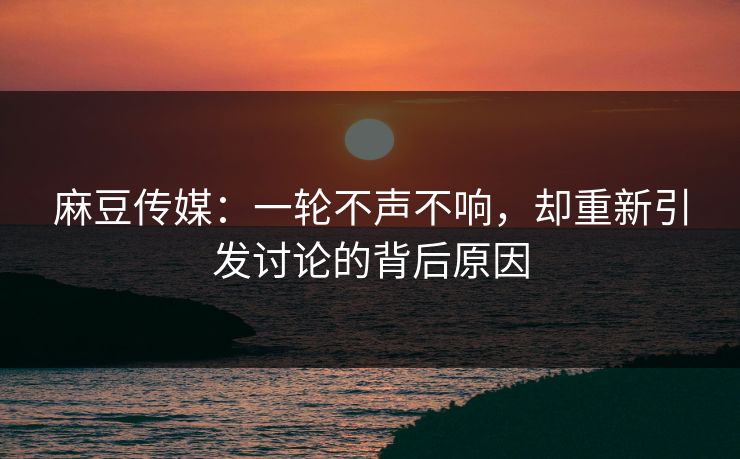 麻豆传媒:一轮不声不响,却重新引发讨论的背后原因 麻豆传媒:一轮不声不响,却重新引发讨论的背后原因