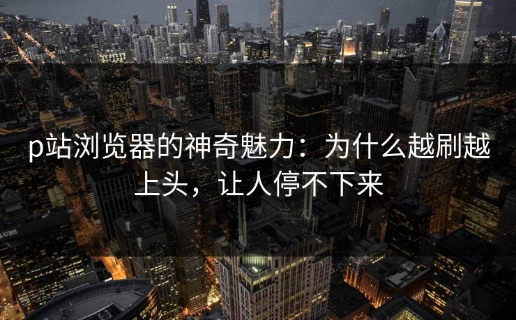 p站浏览器的神奇魅力:为什么越刷越上头,让人停不下来 p站浏览器的神奇魅力:为什么越刷越上头,让人停不下来