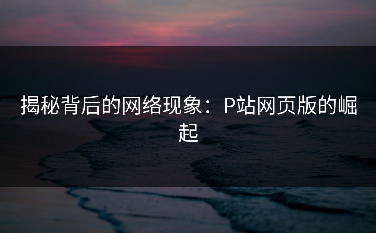 揭秘背后的网络现象:P站网页版的崛起 揭秘背后的网络现象:P站网页版的崛起