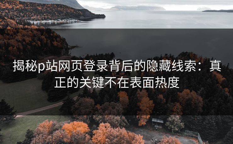 揭秘p站网页登录背后的隐藏线索:真正的关键不在表面热度 揭秘p站网页登录背后的隐藏线索:真正的关键不在表面热度
