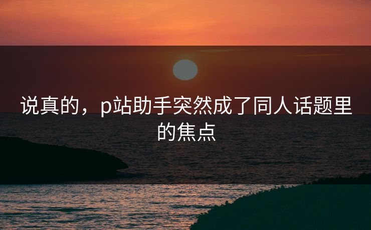 说真的,p站助手突然成了同人话题里的焦点 说真的,p站助手突然成了同人话题里的焦点