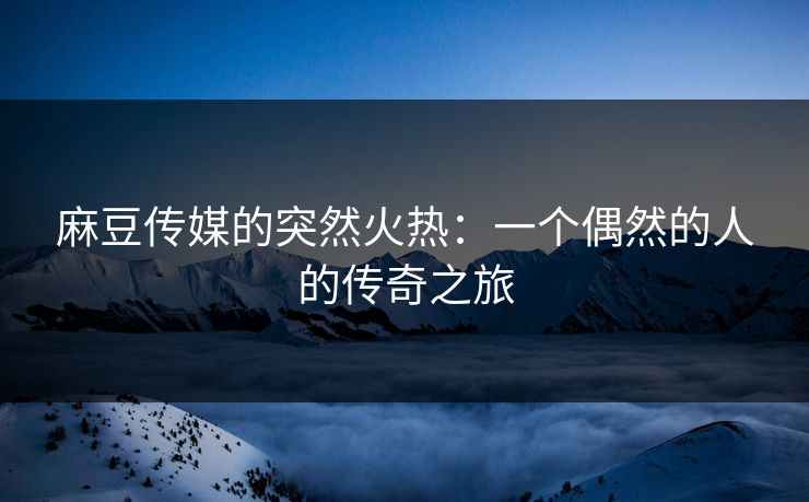 麻豆传媒的突然火热:一个偶然的人的传奇之旅 麻豆传媒的突然火热:一个偶然的人的传奇之旅
