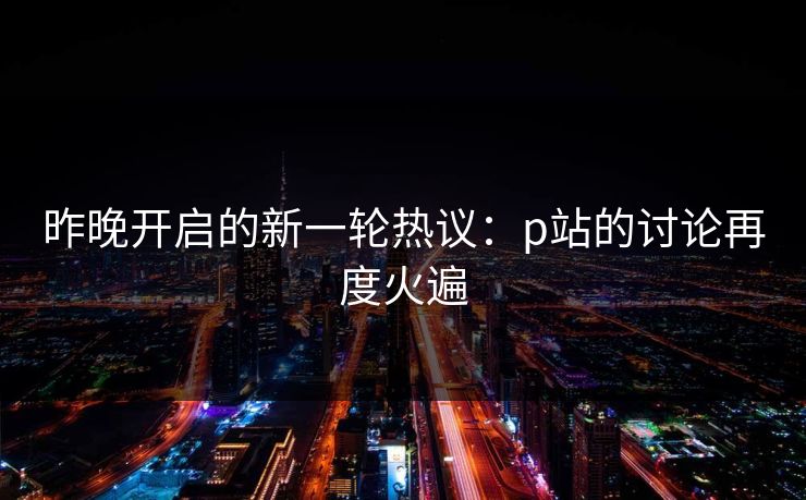 昨晚开启的新一轮热议：p站的讨论再度火遍