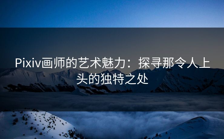 Pixiv画师的艺术魅力:探寻那令人上头的独特之处 Pixiv画师的艺术魅力:探寻那令人上头的独特之处