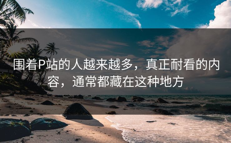 围着P站的人越来越多,真正耐看的内容,通常都藏在这种地方 围着P站的人越来越多,真正耐看的内容,通常都藏在这种地方