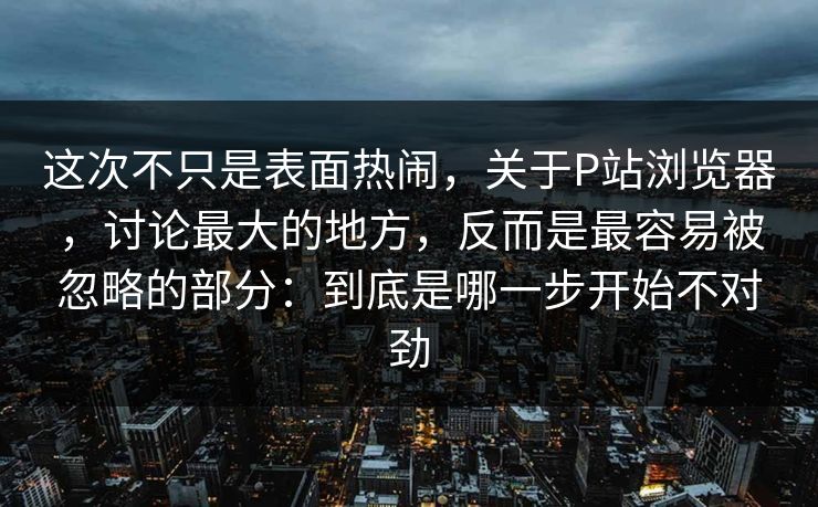 这次不只是表面热闹,关于P站浏览器,讨论最大的地方,反而是最容易被忽略的部分:到底是哪一步开始不对劲 这次不只是表面热闹,关于P站浏览器,讨论最大的地方,反而是最容易被忽略的部分:到底是哪一步开始不对劲