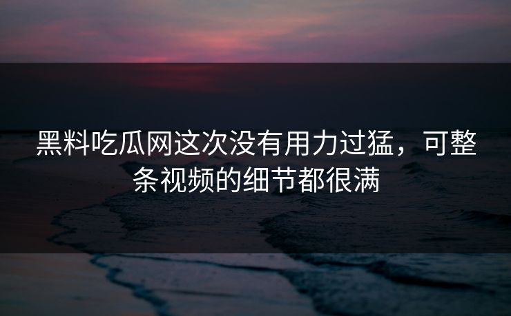 黑料吃瓜网这次没有用力过猛,可整条视频的细节都很满 黑料吃瓜网这次没有用力过猛,可整条视频的细节都很满