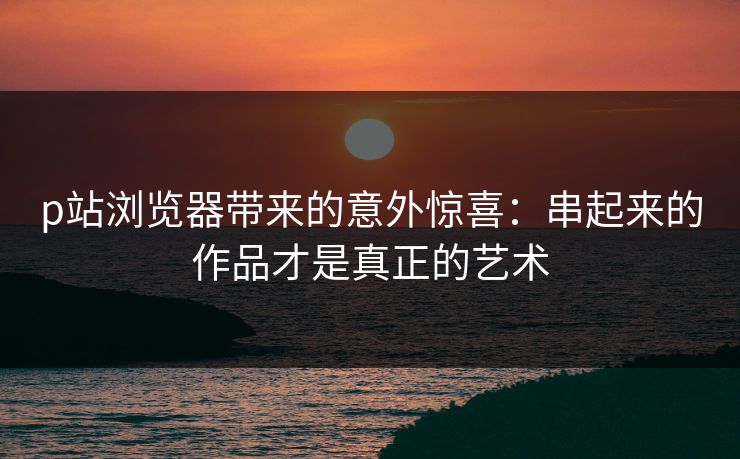 p站浏览器带来的意外惊喜:串起来的作品才是真正的艺术 p站浏览器带来的意外惊喜:串起来的作品才是真正的艺术