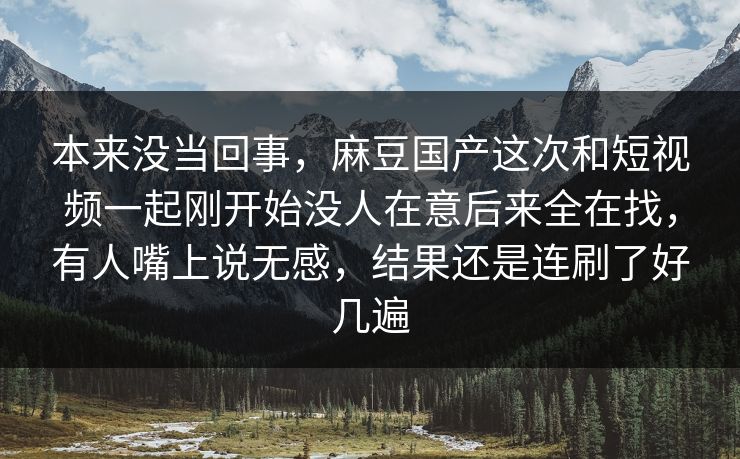 本来没当回事,麻豆国产这次和短视频一起刚开始没人在意后来全在找,有人嘴上说无感,结果还是连刷了好几遍 本来没当回事,麻豆国产这次和短视频一起刚开始没人在意后来全在找,有人嘴上说无感,结果还是连刷了好几遍