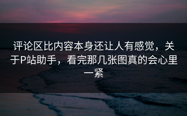 评论区比内容本身还让人有感觉,关于P站助手,看完那几张图真的会心里一紧 评论区比内容本身还让人有感觉,关于P站助手,看完那几张图真的会心里一紧