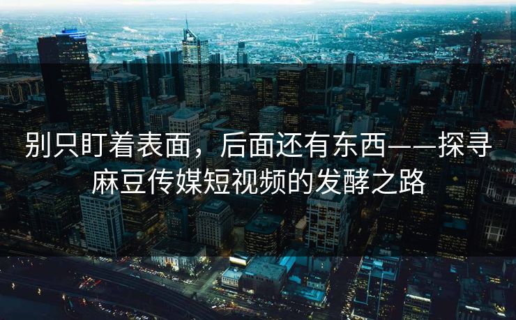 别只盯着表面,后面还有东西——探寻麻豆传媒短视频的发酵之路 别只盯着表面,后面还有东西——探寻麻豆传媒短视频的发酵之路