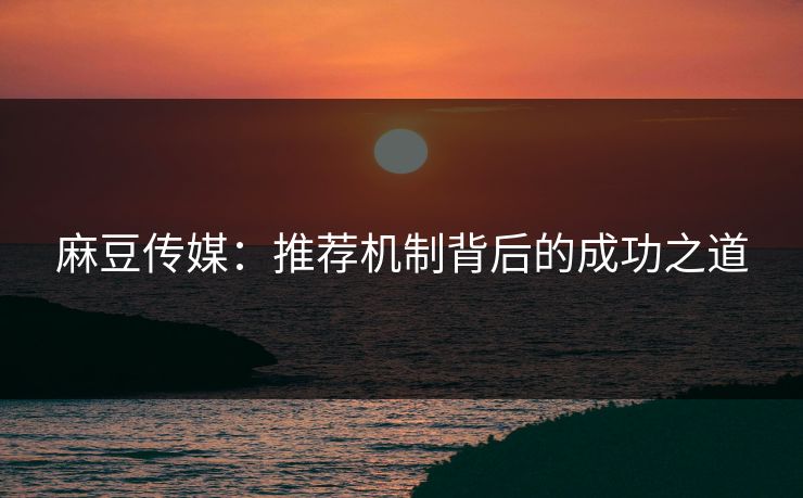 麻豆传媒:推荐机制背后的成功之道 麻豆传媒:推荐机制背后的成功之道