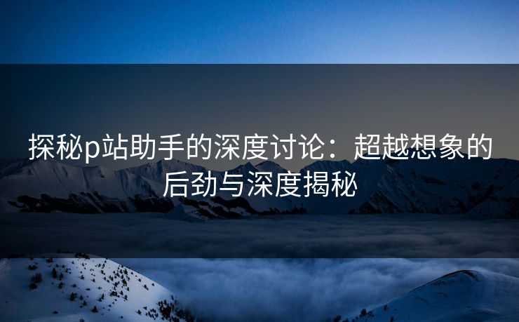 探秘p站助手的深度讨论:超越想象的后劲与深度揭秘 探秘p站助手的深度讨论:超越想象的后劲与深度揭秘