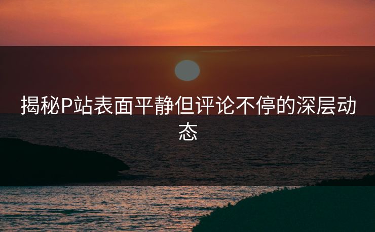 揭秘P站表面平静但评论不停的深层动态 揭秘P站表面平静但评论不停的深层动态